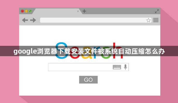 google浏览器下载安装文件被系统自动压缩怎么办1