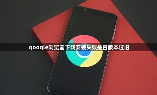 google浏览器下载安装失败是否版本过旧1