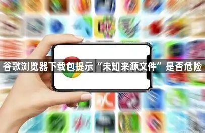 谷歌浏览器下载包提示“未知来源文件”是否危险1