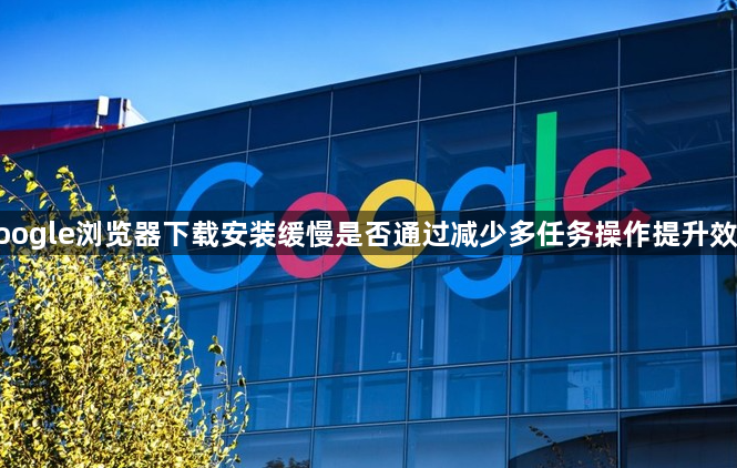 google浏览器下载安装缓慢是否通过减少多任务操作提升效率1