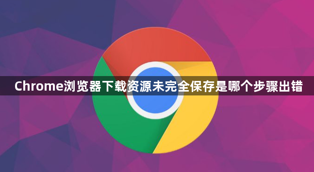 Chrome浏览器下载资源未完全保存是哪个步骤出错1