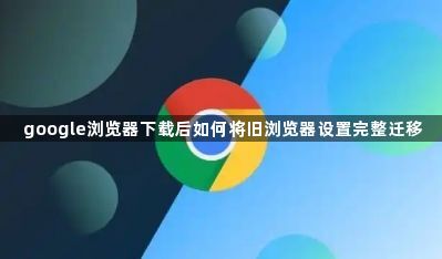google浏览器下载后如何将旧浏览器设置完整迁移1