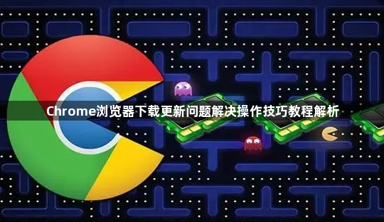 Chrome浏览器下载更新问题解决操作技巧教程解析1